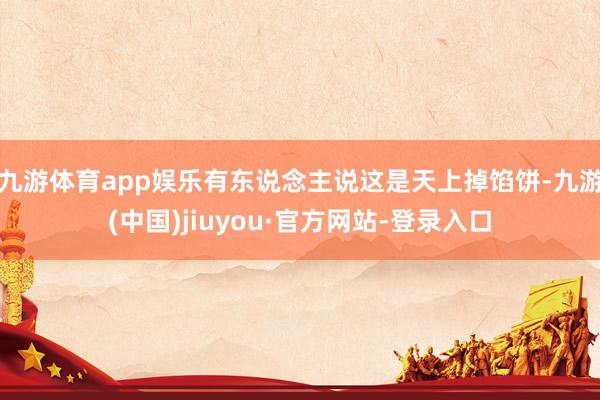 九游体育app娱乐有东说念主说这是天上掉馅饼-九游(中国)jiuyou·官方网站-登录入口