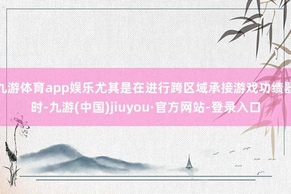 九游体育app娱乐尤其是在进行跨区域承接游戏功绩器时-九游(中国)jiuyou·官方网站-登录入口
