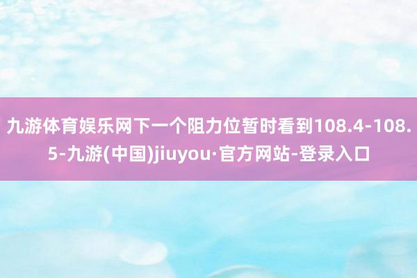 九游体育娱乐网下一个阻力位暂时看到108.4-108.5-九游(中国)jiuyou·官方网站-登录入口