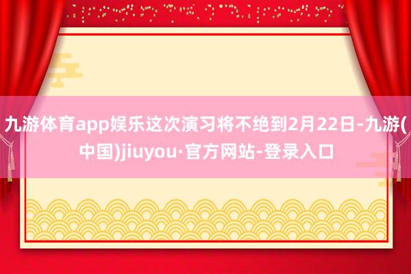 九游体育app娱乐这次演习将不绝到2月22日-九游(中国)jiuyou·官方网站-登录入口