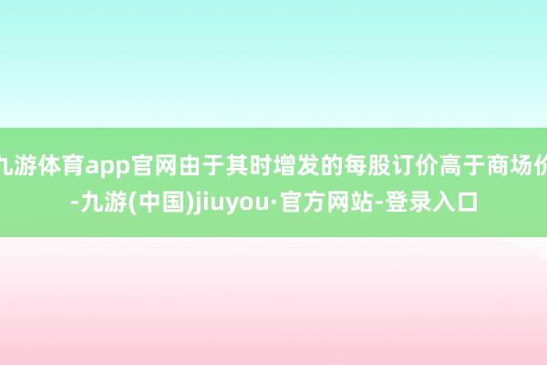 九游体育app官网由于其时增发的每股订价高于商场价-九游(中国)jiuyou·官方网站-登录入口