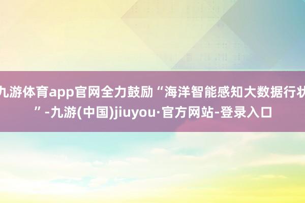 九游体育app官网全力鼓励“海洋智能感知大数据行状”-九游(中国)jiuyou·官方网站-登录入口