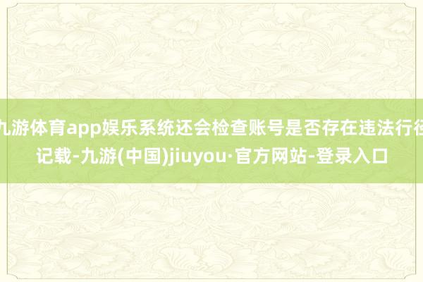 九游体育app娱乐系统还会检查账号是否存在违法行径记载-九游(中国)jiuyou·官方网站-登录入口