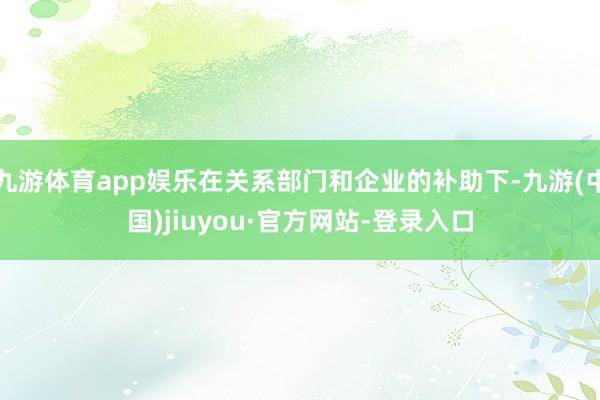 九游体育app娱乐在关系部门和企业的补助下-九游(中国)jiuyou·官方网站-登录入口