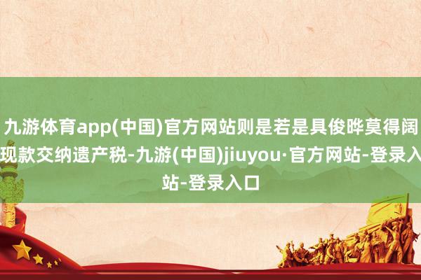 九游体育app(中国)官方网站则是若是具俊晔莫得阔气现款交纳遗产税-九游(中国)jiuyou·官方网站-登录入口