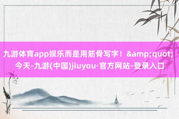 九游体育app娱乐而是用筋骨写字！&quot; 今天-九游(中国)jiuyou·官方网站-登录入口