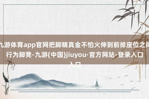 九游体育app官网把脚精真金不怕火伸到前排座位之间行为脚凳-九游(中国)jiuyou·官方网站-登录入口