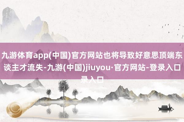 九游体育app(中国)官方网站也将导致好意思顶端东谈主才流失-九游(中国)jiuyou·官方网站-登录入口