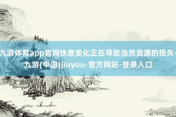 九游体育app官网快意变化正在导致当然资源的损失-九游(中国)jiuyou·官方网站-登录入口