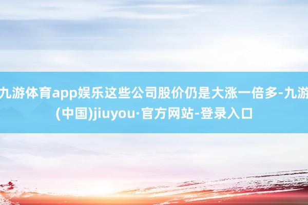 九游体育app娱乐这些公司股价仍是大涨一倍多-九游(中国)jiuyou·官方网站-登录入口
