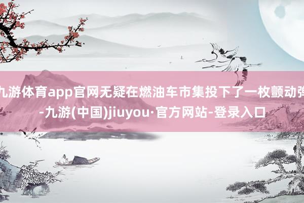 九游体育app官网无疑在燃油车市集投下了一枚颤动弹-九游(中国)jiuyou·官方网站-登录入口
