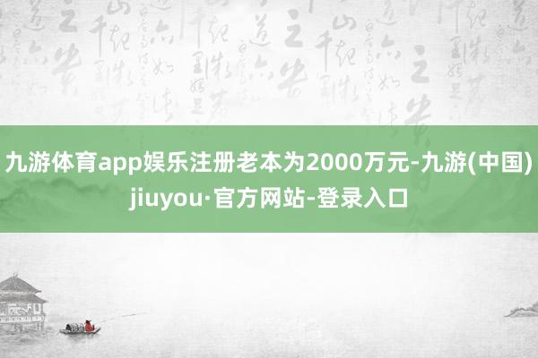 九游体育app娱乐注册老本为2000万元-九游(中国)jiuyou·官方网站-登录入口